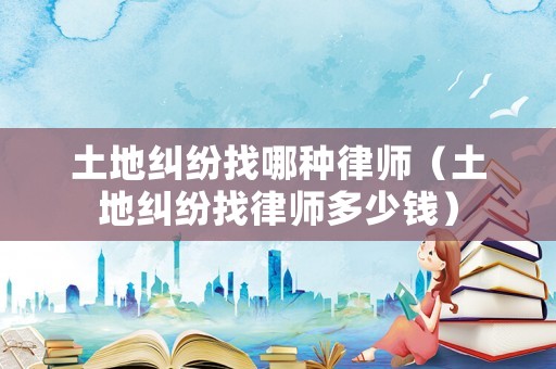 土地糾紛找哪種律師（土地糾紛找律師多少錢）
