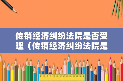 傳銷經(jīng)濟糾紛法院是否受理（傳銷經(jīng)濟糾紛法院是否受理案件）