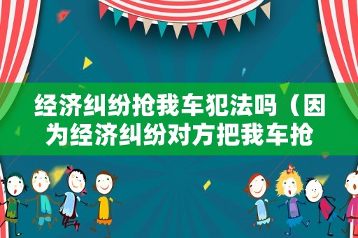經(jīng)濟(jì)糾紛搶我車犯法嗎（因為經(jīng)濟(jì)糾紛對方把我車搶了）