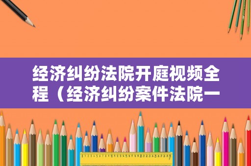 經(jīng)濟(jì)糾紛法院開庭視頻全程（經(jīng)濟(jì)糾紛案件法院一般開庭幾個(gè)小時(shí)）