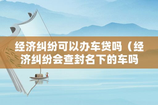 經(jīng)濟糾紛可以辦車貸嗎（經(jīng)濟糾紛會查封名下的車嗎）
