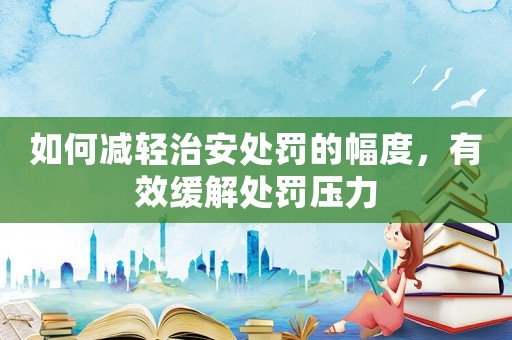 如何減輕治安處罰的幅度，有效緩解處罰壓力