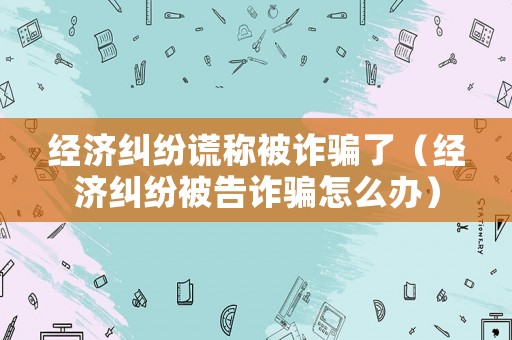 經濟糾紛謊稱被詐騙了（經濟糾紛被告詐騙怎么辦）
