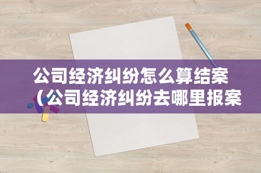 公司經濟糾紛怎么算結案（公司經濟糾紛去哪里報案）