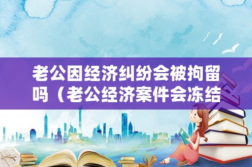 老公因經(jīng)濟(jì)糾紛會(huì)被拘留嗎（老公經(jīng)濟(jì)案件會(huì)凍結(jié)妻子賬戶(hù)嗎）