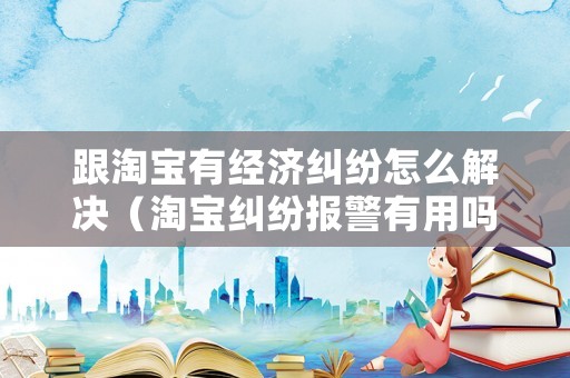 跟淘寶有經濟糾紛怎么解決（淘寶糾紛報警有用嗎）