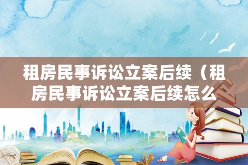 租房民事訴訟立案后續（租房民事訴訟立案后續怎么處理）