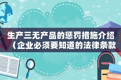 生產三無產品的懲罰措施介紹（企業必須要知道的法律條款）