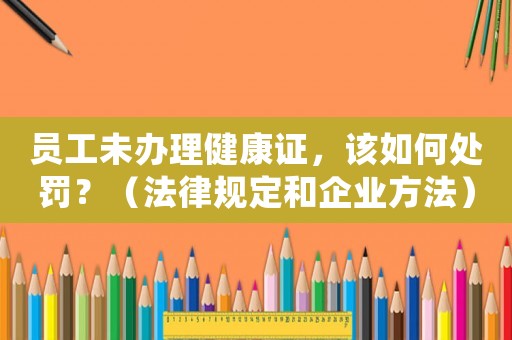 員工未辦理健康證，該如何處罰？（法律規定和企業方法）