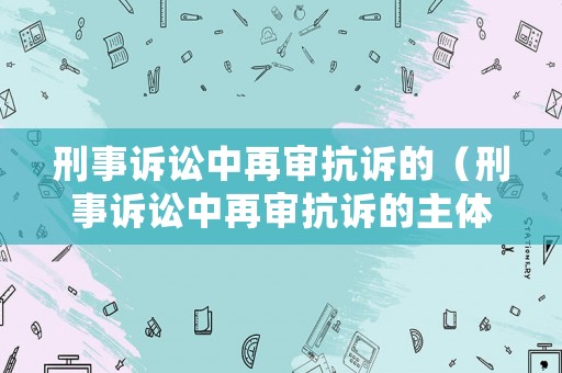 刑事訴訟中再審抗訴的（刑事訴訟中再審抗訴的主體是誰）