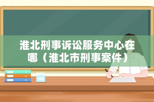 淮北刑事訴訟服務(wù)中心在哪（淮北市刑事案件）