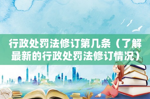 行政處罰法修訂第幾條（了解最新的行政處罰法修訂情況）