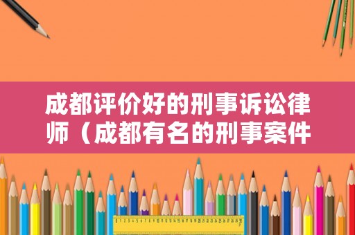 成都評(píng)價(jià)好的刑事訴訟律師（成都有名的刑事案件律師）