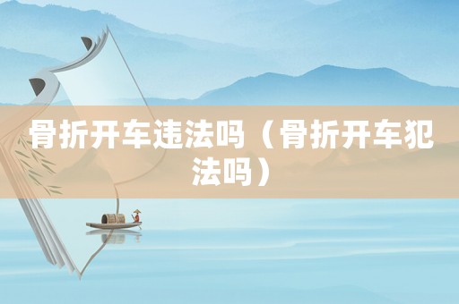 骨折開車違法嗎（骨折開車犯法嗎）