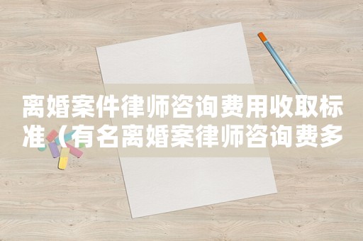 離婚案件律師咨詢費用收取標(biāo)準(zhǔn)（有名離婚案律師咨詢費多少）