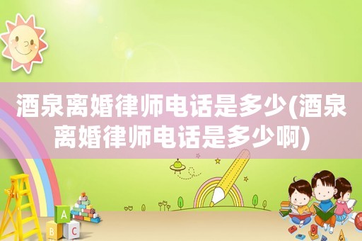 酒泉離婚律師電話是多少(酒泉離婚律師電話是多少啊)