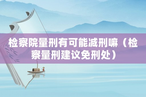 檢察院量刑有可能減刑嘛（檢察量刑建議免刑處）