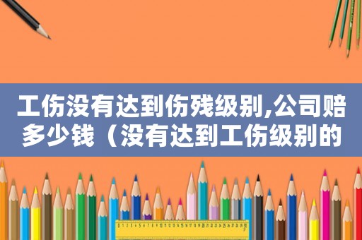 工傷沒有達(dá)到傷殘級別,公司賠多少錢（沒有達(dá)到工傷級別的怎么賠償標(biāo)準(zhǔn)）