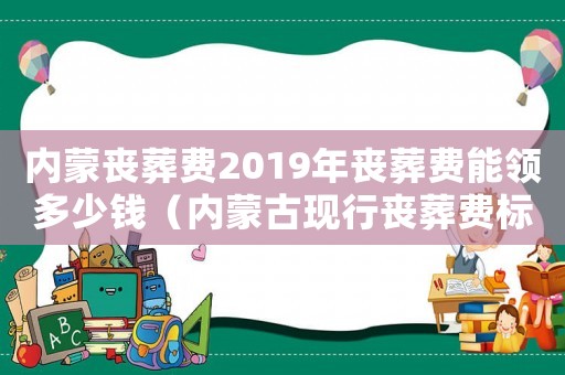 內蒙喪葬費2019年喪葬費能領多少錢（內蒙古現行喪葬費標準）