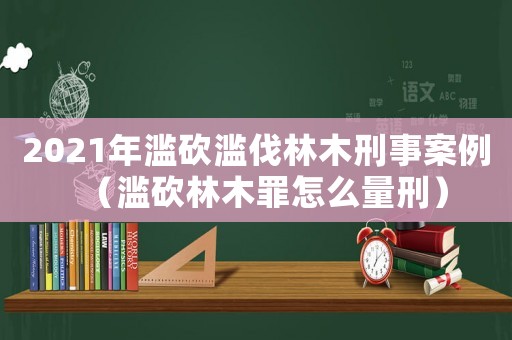 2021年濫砍濫伐林木刑事案例（濫砍林木罪怎么量刑）