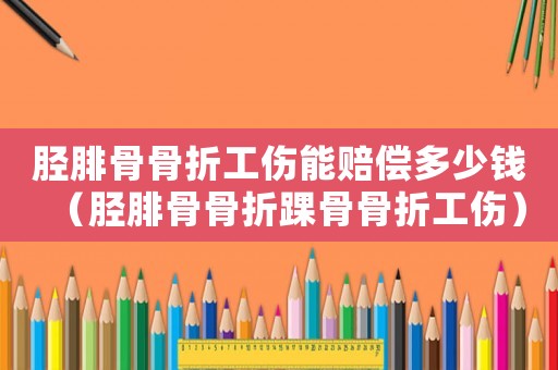 脛腓骨骨折工傷能賠償多少錢（脛腓骨骨折踝骨骨折工傷）