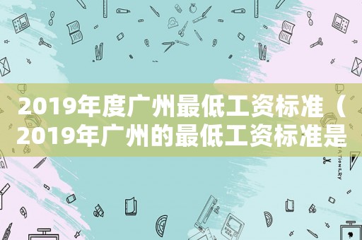 2019年度廣州最低工資標(biāo)準(zhǔn)（2019年廣州的最低工資標(biāo)準(zhǔn)是多少）