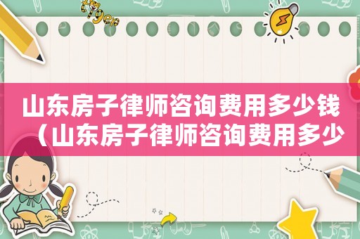 山東房子律師咨詢費用多少錢（山東房子律師咨詢費用多少）