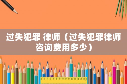 過失犯罪 律師（過失犯罪律師咨詢費用多少）