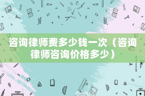 咨詢律師費多少錢一次（咨詢律師咨詢價格多少）
