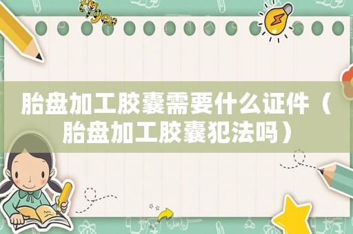 胎盤加工膠囊需要什么證件（胎盤加工膠囊犯法嗎）