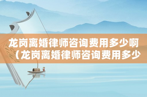 龍崗離婚律師咨詢費用多少啊（龍崗離婚律師咨詢費用多少）