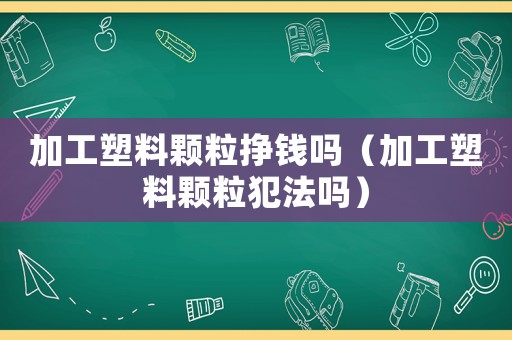 加工塑料顆粒掙錢嗎（加工塑料顆粒犯法嗎）
