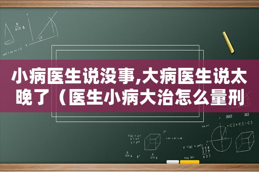 小病醫(yī)生說沒事,大病醫(yī)生說太晚了（醫(yī)生小病大治怎么量刑）