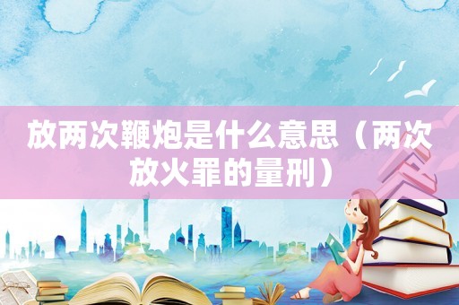 放兩次鞭炮是什么意思（兩次放火罪的量刑）