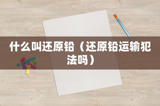 什么叫還原鉛（還原鉛運輸犯法嗎）