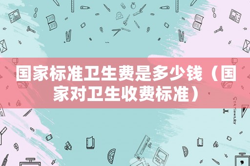 國(guó)家標(biāo)準(zhǔn)衛(wèi)生費(fèi)是多少錢(qián)（國(guó)家對(duì)衛(wèi)生收費(fèi)標(biāo)準(zhǔn)）