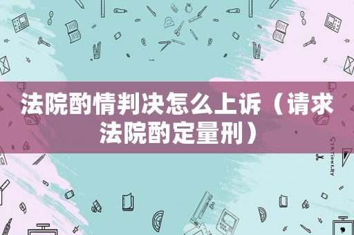 法院酌情判決怎么上訴（請求法院酌定量刑）