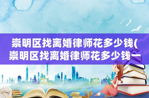 崇明區找離婚律師花多少錢(崇明區找離婚律師花多少錢一次)