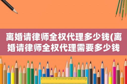 離婚請律師全權代理多少錢(離婚請律師全權代理需要多少錢)