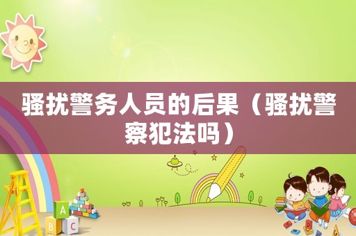 騷擾警務人員的后果（騷擾警察犯法嗎）