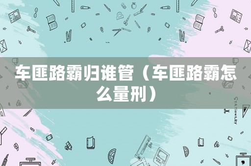 車匪路霸歸誰管（車匪路霸怎么量刑）