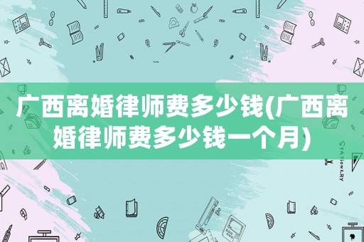 廣西離婚律師費(fèi)多少錢(廣西離婚律師費(fèi)多少錢一個(gè)月)