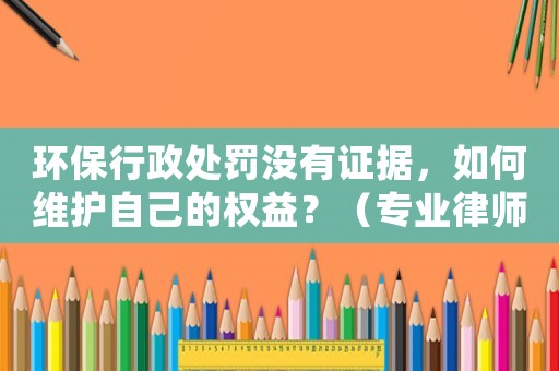環保行政處罰沒有證據，如何維護自己的權益？（專業律師為你解答）