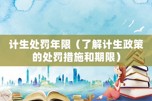 計生處罰年限（了解計生政策的處罰措施和期限）