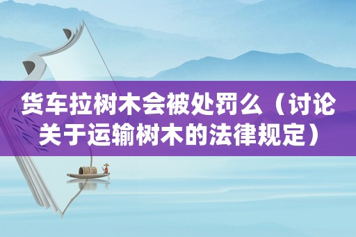 貨車拉樹木會被處罰么（討論關于運輸樹木的法律規定）