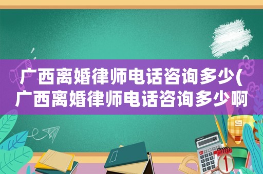 廣西離婚律師電話咨詢多少(廣西離婚律師電話咨詢多少啊)