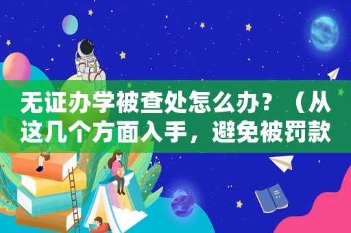 無證辦學(xué)被查處怎么辦？（從這幾個(gè)方面入手，避免被罰款）