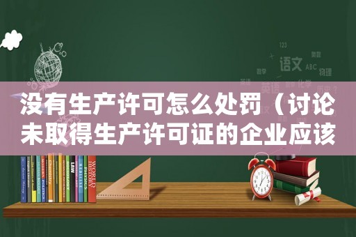 沒有生產許可怎么處罰（討論未取得生產許可證的企業應該如何面對處罰）