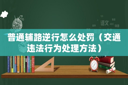 普通輔路逆行怎么處罰（交通違法行為處理方法）