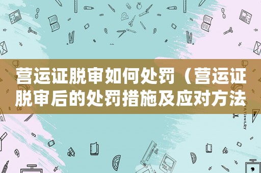 營運(yùn)證脫審如何處罰（營運(yùn)證脫審后的處罰措施及應(yīng)對(duì)方法）